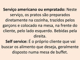 Serviço americano ou empratado: Neste
serviço, os pratos são preparados
diretamente na cozinha, trazidos pelos
garçons e colocado na mesa, na frente do
cliente, pelo lado esquerdo. Bebidas pela
direita.
Self service: É o próprio cliente que vai
buscar os alimento que deseja, geralmente
disposto numa mesa de buffet.
 