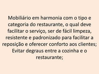 Mobiliário em harmonia com o tipo e
categoria do restaurante, o qual deve
facilitar o serviço, ser de fácil limpeza,
resistente e padronizado para facilitar a
reposição e oferecer conforto aos clientes;
Evitar degraus entre a cozinha e o
restaurante;
 