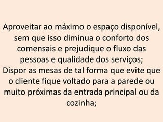 Aproveitar ao máximo o espaço disponível,
sem que isso diminua o conforto dos
comensais e prejudique o fluxo das
pessoas e qualidade dos serviços;
Dispor as mesas de tal forma que evite que
o cliente fique voltado para a parede ou
muito próximas da entrada principal ou da
cozinha;
 