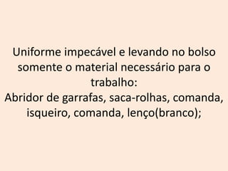 Uniforme impecável e levando no bolso
somente o material necessário para o
trabalho:
Abridor de garrafas, saca-rolhas, comanda,
isqueiro, comanda, lenço(branco);
 