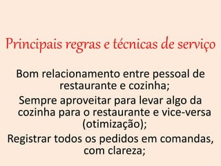Principais regras e técnicas de serviço
Bom relacionamento entre pessoal de
restaurante e cozinha;
Sempre aproveitar para levar algo da
cozinha para o restaurante e vice-versa
(otimização);
Registrar todos os pedidos em comandas,
com clareza;
 