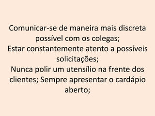 Comunicar-se de maneira mais discreta
possível com os colegas;
Estar constantemente atento a possíveis
solicitações;
Nunca polir um utensílio na frente dos
clientes; Sempre apresentar o cardápio
aberto;
 