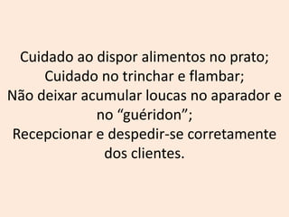 Cuidado ao dispor alimentos no prato;
Cuidado no trinchar e flambar;
Não deixar acumular loucas no aparador e
no “guéridon”;
Recepcionar e despedir-se corretamente
dos clientes.
 