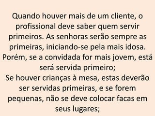 Quando houver mais de um cliente, o
profissional deve saber quem servir
primeiros. As senhoras serão sempre as
primeiras, iniciando-se pela mais idosa.
Porém, se a convidada for mais jovem, está
será servida primeiro;
Se houver crianças à mesa, estas deverão
ser servidas primeiras, e se forem
pequenas, não se deve colocar facas em
seus lugares;
 