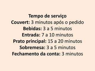 Tempo de serviço
Couvert: 3 minutos após o pedido
Bebidas: 3 a 5 minutos
Entrada: 7 a 10 minutos
Prato principal: 15 a 20 minutos
Sobremesa: 3 a 5 minutos
Fechamento da conta: 3 minutos
 