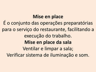 Mise en place
É o conjunto das operações preparatórias
para o serviço do restaurante, facilitando a
execução do trabalho.
Mise en place da sala
Ventilar e limpar a sala;
Verificar sistema de iluminação e som.
 