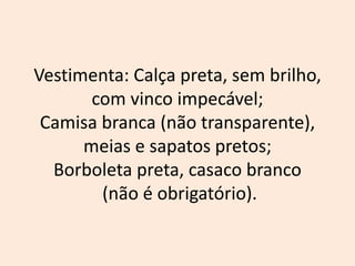 Vestimenta: Calça preta, sem brilho,
com vinco impecável;
Camisa branca (não transparente),
meias e sapatos pretos;
Borboleta preta, casaco branco
(não é obrigatório).
 