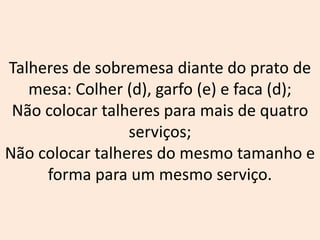 Talheres de sobremesa diante do prato de
mesa: Colher (d), garfo (e) e faca (d);
Não colocar talheres para mais de quatro
serviços;
Não colocar talheres do mesmo tamanho e
forma para um mesmo serviço.
 