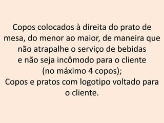 Copos colocados à direita do prato de
mesa, do menor ao maior, de maneira que
não atrapalhe o serviço de bebidas
e não seja incômodo para o cliente
(no máximo 4 copos);
Copos e pratos com logotipo voltado para
o cliente.
 