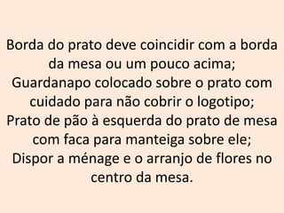 Borda do prato deve coincidir com a borda
da mesa ou um pouco acima;
Guardanapo colocado sobre o prato com
cuidado para não cobrir o logotipo;
Prato de pão à esquerda do prato de mesa
com faca para manteiga sobre ele;
Dispor a ménage e o arranjo de flores no
centro da mesa.
 