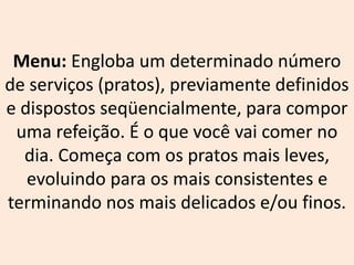 Menu: Engloba um determinado número
de serviços (pratos), previamente definidos
e dispostos seqüencialmente, para compor
uma refeição. É o que você vai comer no
dia. Começa com os pratos mais leves,
evoluindo para os mais consistentes e
terminando nos mais delicados e/ou finos.
 