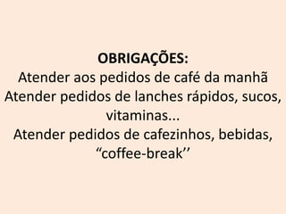 OBRIGAÇÕES:
Atender aos pedidos de café da manhã
Atender pedidos de lanches rápidos, sucos,
vitaminas...
Atender pedidos de cafezinhos, bebidas,
“coffee-break’’
 