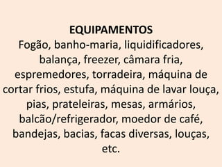 EQUIPAMENTOS
Fogão, banho-maria, liquidificadores,
balança, freezer, câmara fria,
espremedores, torradeira, máquina de
cortar frios, estufa, máquina de lavar louça,
pias, prateleiras, mesas, armários,
balcão/refrigerador, moedor de café,
bandejas, bacias, facas diversas, louças,
etc.
 