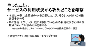 やったこと3：
サービスの利用状況から攻めどころを考察
 本当は一気に全領域のAPIを公開したいが、そうもいかないので優
先度を決める
 ログ分析、ヒアリング、既に公開しているAPIの利用状況など様々な
観点からどこか攻めるかを考える
 Garoonの場合は、スケジュール、ワークフローを優先度高めに設定
→考察できたらおおまかなロードマップを引く
 
