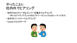 やったこと6：
社内外でヒアリング
 社内でAPIフリークなメンバーを集めてヒアリング
 時にはアイディアブレスト的なプチワークショップ(KJ法にハマってます)
 社外のパートナーにヒアリング
 Twitterでエゴサーチ
 