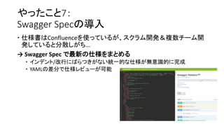 やったこと7：
Swagger Specの導入
 仕様書はConfluenceを使っているが、スクラム開発＆複数チーム開
発していると分散しがち…
→ Swagger Spec で最新の仕様をまとめる
 インデント/改行にばらつきがない統一的な仕様が無意識的に完成
 YAMLの差分で仕様レビューが可能
 