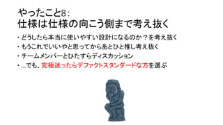 やったこと8：
仕様は仕様の向こう側まで考え抜く
 どうしたら本当に使いやすい設計になるのか？を考え抜く
 もうこれでいいやと思ってからあとひと推し考え抜く
 チームメンバーとひたすらディスカッション
 …でも、究極迷ったらデファクトスタンダードな方を選ぶ
 
