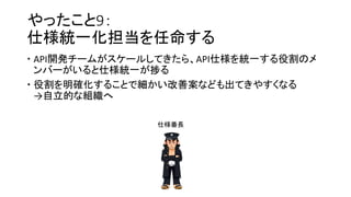 やったこと9：
仕様統一化担当を任命する
 API開発チームがスケールしてきたら、API仕様を統一する役割のメ
ンバーがいると仕様統一が捗る
 役割を明確化することで細かい改善案なども出てきやすくなる
→自立的な組織へ
仕様番長
 