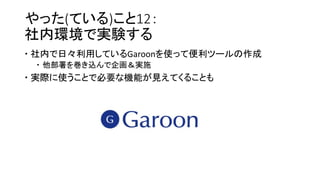 やった(ている)こと12：
社内環境で実験する
 社内で日々利用しているGaroonを使って便利ツールの作成
 他部署を巻き込んで企画＆実施
 実際に使うことで必要な機能が見えてくることも
 