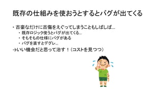 既存の仕組みを使おうとするとバグが出てくる
 古豪なだけに古傷をえぐってしまうこともしばしば…
 既存ロジック使うとバグが出てくる…
 そもそもの仕様にバグがある
 バグを直すとデグレ…
→いい機会だと思って治す！（コストを見つつ）
 
