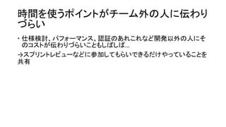 時間を使うポイントがチーム外の人に伝わり
づらい
 仕様検討、パフォーマンス、認証のあれこれなど開発以外の人にそ
のコストが伝わりづらいこともしばしば…
→スプリントレビューなどに参加してもらいできるだけやっていることを
共有
 
