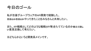 今日のゴール
私が古豪グループウェアのAPI開発で経験した、
苦労とか苦労とかやってきたことをみなさんと共有したい。
また、API戦略としてどのような戦略(KPI等)をたてているのか教えて欲し
い意見交換して考えたい。
※どちらかというと開発系メインです。
 