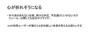 心が折れそうになる
 中々決めきれない仕様、様々な外圧、予定通りにいかないスケ
ジュール、公開しても反応がイマイチ…
→API利用ユーザーが増えたときの楽しい未来を考える＆筋トレする
 