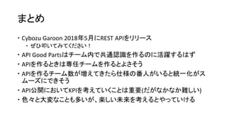 まとめ
 Cybozu Garoon 2018年5月にREST APIをリリース
 ぜひ叩いてみてください！
 API Good Partsはチーム内で共通認識を作るのに活躍するはず
 APIを作るときは専任チームを作るとよさそう
 APIを作るチーム数が増えてきたら仕様の番人がいると統一化がス
ムーズにできそう
 API公開においてKPIを考えていくことは重要(だがなかなか難しい)
 色々と大変なことも多いが、楽しい未来を考えるとやっていける
 