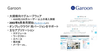 Garoon
 大規模向けグループウェア
 4600社/200万ユーザー 以上の導入実績
 2002年9月発売開始(プレスリリースより)
 オンプレ/クラウド 両バージョンをサポート
 主なアプリケーション
 スケジュール
 ワークフロー
 スペース
 掲示版
 メーラー etc…
 