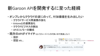 新Garoon APIを開発するに至った経緯
 オンプレからクラウドの波にのって、付加価値を生み出したい
 クラウドサービス間連携の強化
 kintoneとの連携強化
 クラウドビジネスの創出
 APIエコノミーの醸成
 既存のAPIがイマイチ（というフィードバックが多いので見直したい）
 設計
 認証 etc…
 