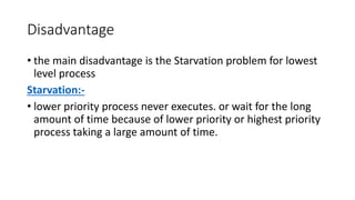 Disadvantage
• the main disadvantage is the Starvation problem for lowest
level process
Starvation:-
• lower priority process never executes. or wait for the long
amount of time because of lower priority or highest priority
process taking a large amount of time.
 