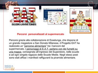 Percorsi grazie alla collaborazione di Esselunga, che dispone di un grande megastore a San Donato Milanese, il Progetto EAT ha realizzato un “ percorso alimentare ” tra i banconi del supermercato.  I personaggi di E.A.T. parlano con dei fumetti su una mappa , consegnata all’ingresso del Superstore, nelle scuole e ad ogni singolo ragazzo delle Scuole Medie. Negli stessi posti sono stati affissi i manifesti raffiguranti la piramide alimentare. Percorsi  personalizzati al supermercato 