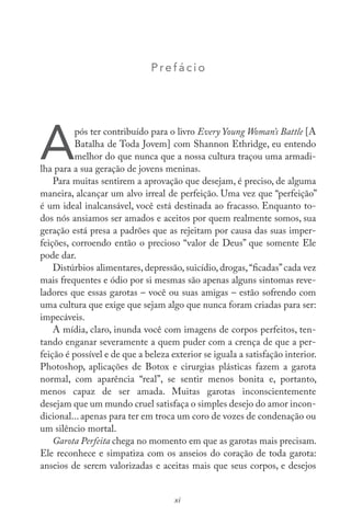 Prefác io
A
pós ter contribuído para o livro Every Young Woman’s Battle [A
Batalha de Toda Jovem] com Shannon Ethridge, eu entendo
melhor do que nunca que a nossa cultura traçou uma armadi-
lha para a sua geração de jovens meninas.
Para muitas sentirem a aprovação que desejam, é preciso, de alguma
maneira, alcançar um alvo irreal de perfeição. Uma vez que “perfeição”
é um ideal inalcansável, você está destinada ao fracasso. Enquanto to-
dos nós ansiamos ser amados e aceitos por quem realmente somos, sua
geração está presa a padrões que as rejeitam por causa das suas imper-
feições, corroendo então o precioso “valor de Deus” que somente Ele
pode dar.
Distúrbios alimentares, depressão, suicídio, drogas,“ficadas”cada vez
mais frequentes e ódio por si mesmas são apenas alguns sintomas reve-
ladores que essas garotas – você ou suas amigas – estão sofrendo com
uma cultura que exige que sejam algo que nunca foram criadas para ser:
impecáveis.
A mídia, claro, inunda você com imagens de corpos perfeitos, ten-
tando enganar severamente a quem puder com a crença de que a per-
feição é possível e de que a beleza exterior se iguala a satisfação interior.
Photoshop, aplicações de Botox e cirurgias plásticas fazem a garota
normal, com aparência “real”, se sentir menos bonita e, portanto,
menos capaz de ser amada. Muitas garotas inconscientemente
desejam que um mundo cruel satisfaça o simples desejo do amor incon-
dicional... apenas para ter em troca um coro de vozes de condenação ou
um silêncio mortal.
Garota Perfeita chega no momento em que as garotas mais precisam.
Ele reconhece e simpatiza com os anseios do coração de toda garota:
anseios de serem valorizadas e aceitas mais que seus corpos, e desejos
xi
 