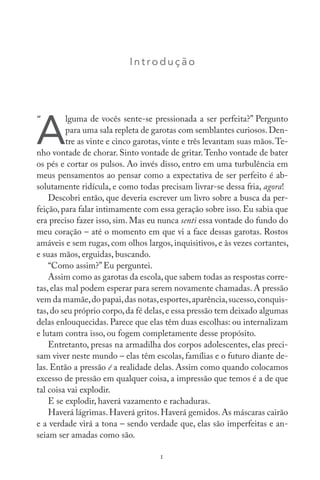I nt roduç ão
A
lguma de vocês sente-se pressionada a ser perfeita?” Pergunto
para uma sala repleta de garotas com semblantes curiosos. Den-
tre as vinte e cinco garotas, vinte e três levantam suas mãos.Te-
nho vontade de chorar. Sinto vontade de gritar.Tenho vontade de bater
os pés e cortar os pulsos. Ao invés disso, entro em uma turbulência em
meus pensamentos ao pensar como a expectativa de ser perfeito é ab-
solutamente ridícula, e como todas precisam livrar-se dessa fria, agora!
Descobri então, que deveria escrever um livro sobre a busca da per-
feição, para falar intimamente com essa geração sobre isso. Eu sabia que
era preciso fazer isso, sim. Mas eu nunca senti essa vontade do fundo do
meu coração – até o momento em que vi a face dessas garotas. Rostos
amáveis e sem rugas, com olhos largos, inquisitivos, e às vezes cortantes,
e suas mãos, erguidas, buscando.
“Como assim?” Eu perguntei.
Assim como as garotas da escola,que sabem todas as respostas corre-
tas, elas mal podem esperar para serem novamente chamadas. A pressão
vem da mamãe,do papai,das notas,esportes,aparência,sucesso,conquis-
tas,do seu próprio corpo,da fé delas,e essa pressão tem deixado algumas
delas enlouquecidas. Parece que elas têm duas escolhas: ou internalizam
e lutam contra isso, ou fogem completamente desse propósito.
Entretanto, presas na armadilha dos corpos adolescentes, elas preci-
sam viver neste mundo – elas têm escolas, famílias e o futuro diante de-
las. Então a pressão é a realidade delas. Assim como quando colocamos
excesso de pressão em qualquer coisa, a impressão que temos é a de que
tal coisa vai explodir.
E se explodir, haverá vazamento e rachaduras.
Haverá lágrimas.Haverá gritos.Haverá gemidos.As máscaras cairão
e a verdade virá a tona – sendo verdade que, elas são imperfeitas e an-
seiam ser amadas como são.
1
“
 