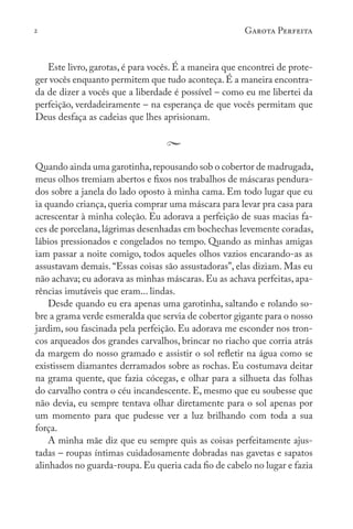 2 Garota Perfeita
Este livro, garotas, é para vocês. É a maneira que encontrei de prote-
ger vocês enquanto permitem que tudo aconteça.É a maneira encontra-
da de dizer a vocês que a liberdade é possível – como eu me libertei da
perfeição, verdadeiramente – na esperança de que vocês permitam que
Deus desfaça as cadeias que lhes aprisionam.
Quando ainda uma garotinha,repousando sob o cobertor de madrugada,
meus olhos tremiam abertos e fixos nos trabalhos de máscaras pendura-
dos sobre a janela do lado oposto à minha cama. Em todo lugar que eu
ia quando criança, queria comprar uma máscara para levar pra casa para
acrescentar à minha coleção. Eu adorava a perfeição de suas macias fa-
ces de porcelana,lágrimas desenhadas em bochechas levemente coradas,
lábios pressionados e congelados no tempo. Quando as minhas amigas
iam passar a noite comigo, todos aqueles olhos vazios encarando-as as
assustavam demais. “Essas coisas são assustadoras”, elas diziam. Mas eu
não achava; eu adorava as minhas máscaras. Eu as achava perfeitas, apa-
rências imutáveis que eram... lindas.
Desde quando eu era apenas uma garotinha, saltando e rolando so-
bre a grama verde esmeralda que servia de cobertor gigante para o nosso
jardim, sou fascinada pela perfeição. Eu adorava me esconder nos tron-
cos arqueados dos grandes carvalhos, brincar no riacho que corria atrás
da margem do nosso gramado e assistir o sol refletir na água como se
existissem diamantes derramados sobre as rochas. Eu costumava deitar
na grama quente, que fazia cócegas, e olhar para a silhueta das folhas
do carvalho contra o céu incandescente. E, mesmo que eu soubesse que
não devia, eu sempre tentava olhar diretamente para o sol apenas por
um momento para que pudesse ver a luz brilhando com toda a sua
força.
A minha mãe diz que eu sempre quis as coisas perfeitamente ajus-
tadas – roupas íntimas cuidadosamente dobradas nas gavetas e sapatos
alinhados no guarda-roupa.Eu queria cada fio de cabelo no lugar e fazia
 