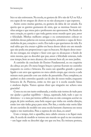 Introdução 3
bico se não estivessem. Na escola, eu gostava de 10 e não de 9,5 ou 9,8, e
era capaz de ter ataques de choro se eu não alcançasse o que esperava.
Assim como muitas garotas, eu gostava da ideia de ser amada. Eu
queria que os garotos gostassem de mim, que as meninas fossem mi-
nhas amigas e que meus pais e professores me aprovassem. No fundo do
meu coração, eu queria o que toda garota nesse mundo quer: paz, amor
e felicidade. Minhas melhores amigas e eu costumávamos colocar os
símbolos dessas palavras em nossas anotações, armários e capas de livro:
símbolos de paz,corações e smiles.Era tudo o que queríamos da vida.Eu
mal sabia que iria cruzar o globo em busca desses ideais em um mundo
que não podia me proporcionar o que eu buscava. Só depois desse mun-
do me esmagar, me estapiar e fazer com que eu alcançasse o fundo de
mim mesma, que eu descobri que paz, amor e felicidade estavam, todo
esse tempo, bem ao meu alcance; eles estavam bem ali, no meu jardim.
A caminho da conclusão do Ensino Fundamental, eu era esquisita
da cabeça aos pés. Os meus longos braços e pernas ficavam no caminho
enquanto eu corria e brincava. Eu usava um aparelho grande e grosso
ligado a um arco que agarrava no meu cabelo crespo, que crescia a cada
minuto mais parecido com um ninho de passarinho. Para completar, eu
quebrei os dois cotovelos quando caí do alto do nosso trailer, enquanto
brincava de As Panteras, então eu tive que ir à escola usando faixas
e ataduras duplas. Vamos apenas dizer que ninguém me achava uma
gracinha!
Como eu era um tanto estabanada, a minha mãe tentou de tudo para
me ajudar a ganhar equilíbrio – dança, sapateado, balé, tudo o que eu
detestava – e o meu pai tentou softbol, mas eu não conseguia acertar ou
pegar, de jeito nenhum, uma bola sequer que vinha em minha direção,
então isso não tinha graça para mim. Por fim, a minha mãe ouviu falar
de um cursinho de modelo em uma escola bastante charmosa em nossa
região e me matriculou. Para a supresa de nós duas, eu amei!
Com o tempo, tirei o aparelho, meu cabelo cresceu e eu fiquei mais
alta. A escola de modelo se tornou um mundo no qual eu me encaixava
– um lugar onde eu descobri algo em que era boa. Eu treinava postura,
 