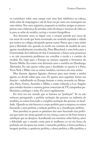 4 Garota Perfeita
eu caminhava sobre uma rampa com uma lista telefônica na cabeça,
tinha aulas de maquiagem e até de ficar em pé como um manequim em
uma vitrine. Nos anos seguintes, enquanto as minhas amigas se preocu-
pavam com a liderança de torcidas,aulas de dança e torneios de vôlei, eu
ia para as aulas de modelo, castings e ensaios fotográficos.
Aos dezessete anos, eu fiquei com o coração partido por causa de
um amor de escola que havia terminado, me sentindo rejeitada e odiada
por muitos no colégio, desejando apenas sumir. Parece que o meu ticket
para a liberdade veio quando eu recebi um contrato de modelo de uma
agente mundialmente reconhecida, Nina Blanchard, e uma bolsa para a
Universidade da Califórnia do Sul. Certamente o futuro seria promissor
e eu não encontraria problemas em conciliar a escola e a carreira de
modelo. Eu viajei para a Europa na semana seguinte à formatura do
Ensino Médio. Eu estava com dezessete anos e sozinha em Hamburgo,
Alemanha. Eu não queria voltar para a faculdade; eu queria ir à Paris,
Nova York e Milão com as outras modelos, em busca do meu sonho.
Mas durante algumas ligações chorosas para meu irmão e minha
agente, eu decidi voltar para casa. Os quatro anos seguintes foram um
furacão – trabalhando na Europa durante o verão, morando na Alema-
nha, Paris, Grécia, Austrália e Milão; e então voltando à Los Angeles
para estudar durante o outono, gravar comerciais de TV, campanhas pu-
blicitárias, catálogos e aulas. Eu cresci rapidamente.
Eu vivia em um mundo que se baseava na “perfeição”. Se eu não
estivesse perseguindo a perfeita aceitação das pessoas na indústria de
modelos, eu estava buscando a completa aceitação das pessoas na facul-
dade. Quando eu não buscava o corpo perfeito para a empresa,eu estava
buscando a nota perfeita, a redação perfeita ou a classificação perfeita.
Sem perceber, eu passei os próximos dez anos buscando essa perfei-
ção que tanto me atraía quando eu era criança,como se ela fosse trazer a
satisfação que eu desejava. Acreditando nas mentiras sobre beleza, amor
e felicidade que o mundo conta para as mulheres, eu saí em busca da
perfeição até ela quase me matar: o tamanho perfeito,a forma perfeita,a
imagem perfeita, a aparência perfeita, a aluna perfeita, a filha perfeita, o
 