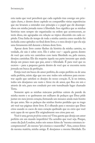 Introdução 7
esta razão que você perceberá que cada capítulo traz consigo um prin-
cípio chave, e dentro desse capítulo eu compartilho várias experiências
que me levaram a entender esse princípio e o papel que ele desempe-
nhou em minha jornada rumo à liberdade. Isso significa que as minhas
histórias nem sempre são organizadas na ordem que aconteceram, ao
invés disso, são agrupadas em relação ao tópico discutido em cada ca-
pítulo. Uma linha do tempo de toda a minha carreira como modelo foi
incluída como apêndice no final deste livro,e o meu desejo é que ela seja
uma ferramenta útil durante a leitura deste livro.
Apesar deste livro conter flashes da história da minha carreira, na
verdade, ele não é sobre mim. Ele é sobre você – aquela garota dentro
de você que certa vez caminhou com tanta liberdade ou, pelo menos,
desejou caminhar. Ele diz respeito àquela sua parte inocente que ainda
deseja um pouco mais que paz, amor e felicidade. É para você que eu
escrevo – para a pequena garota dentro de você que se encontra nesta
jornada em busca da perfeição.
Esteja você em busca do amor perfeito, do corpo perfeito ou de uma
saída perfeita, existe algo que nos une: todos nós sofremos para encon-
trar aquilo que satisfará os desejos do nosso coração. E, lá no íntimo,
todos nós desejamos um vasto e feroz rio de amor, que flua em nós e
através de nós, para nos conduzir por este tumultuado lugar chamado
Terra.
Somente após as minhas máscaras perfeitas caírem da parede da
minha mente e se quebrarem em milhares de pedaços que Deus pôde
juntar em meu jovem coração, formando um mosaico ainda mais bonito
do que antes. São os pedaços das minhas ilusões perdidas que eu trago
até você nas páginas deste livro. E é olhando para o mosaico que Deus
criou usando os cacos do meu coração quebrado que eu creio que você
será capaz de ver quem Ele originalmente nos criou para ser.
Você é uma garota perfeita como eu? Uma garota que deseja um amor
perfeito em um mundo imperfeito? Eu acredito que você seja. Porque,
como diz Jack London, todos nós somos feitos da “mesma estrutura in-
compreensível”, do mesmo “pó cósmico e maravilha”1
. Sim, somos feitos
da mesma matéria, minha amiga. E desejamos a mesma liberdade. Eu
 