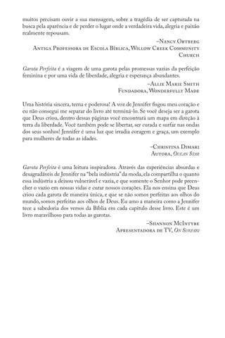 muitos precisam ouvir a sua mensagem, sobre a tragédia de ser capturada na
busca pela aparência e de perder o lugar onde a verdadeira vida, alegria e paixão
realmente repousam.
–Nancy Ortberg
Antiga Professora de Escola Bíblica, Willow Creek Community
Church
Garota Perfeita é a viagem de uma garota pelas promessas vazias da perfeição
feminina e por uma vida de liberdade, alegria e esperança abundantes.
–Allie Marie Smith
Fundadora, Wonderfully Made
Uma história sincera, terna e poderosa! A voz de Jennifer fisgou meu coração e
eu não consegui me separar do livro até terminá-lo. Se você deseja ser a garota
que Deus criou, dentro dessas páginas você encontrará um mapa em direção à
terra da liberdade. Você também pode se libertar, ser curada e surfar nas ondas
dos seus sonhos! Jennifer é uma luz que irradia coragem e graça, um exemplo
para mulheres de todas as idades.
–Christina Dimari
Autora, Ocean Star
Garota Perfeita é uma leitura inspiradora. Através das experiências absurdas e
desagradáveis de Jennifer na “bela indústria”da moda,ela compartilha o quanto
essa indústria a deixou vulnerável e vazia, e que somente o Senhor pode preen-
cher o vazio em nossas vidas e curar nossos corações. Ela nos ensina que Deus
criou cada garota de maneira única, e que se não somos perfeitas aos olhos do
mundo, somos perfeitas aos olhos de Deus. Eu amo a maneira como a Jennifer
tece a sabedoria dos versos da Bíblia em cada capítulo desse livro. Este é um
livro maravilhoso para todas as garotas.
–Shannon McIntyre
Apresentadora de TV, On Surfari
 