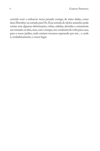 8 Garota Perfeita
convido você a embarcar nessa jornada comigo, de mãos dadas, como
duas Dorothys na estrada para Oz.Essa estrada de tijolos amarelos pode
contar com algumas deformações, voltas, subidas, descidas e certamente
um tornado ou dois,mas,com o tempo,nos conduzirá de volta para casa,
para o nosso jardim, onde existem tesouros esperando por nós... e onde
é, verdadeiramente, o nosso lugar.
 
