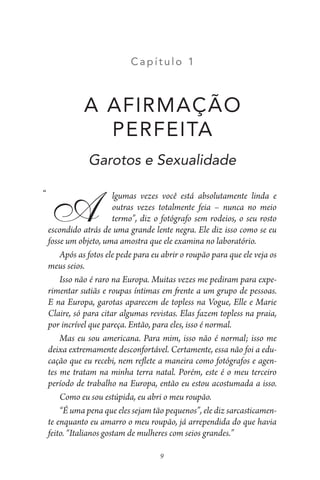 C apít ulo 1
A AFIRMAÇÃO
PERFEITA
Garotos e Sexualidade
lgumas vezes você está absolutamente linda e
outras vezes totalmente feia – nunca no meio
termo”, diz o fotógrafo sem rodeios, o seu rosto
escondido atrás de uma grande lente negra. Ele diz isso como se eu
fosse um objeto, uma amostra que ele examina no laboratório.
Após as fotos ele pede para eu abrir o roupão para que ele veja os
meus seios.
Isso não é raro na Europa. Muitas vezes me pediram para expe-
rimentar sutiãs e roupas íntimas em frente a um grupo de pessoas.
E na Europa, garotas aparecem de topless na Vogue, Elle e Marie
Claire, só para citar algumas revistas. Elas fazem topless na praia,
por incrível que pareça. Então, para eles, isso é normal.
Mas eu sou americana. Para mim, isso não é normal; isso me
deixa extremamente desconfortável. Certamente, essa não foi a edu-
cação que eu recebi, nem reflete a maneira como fotógrafos e agen-
tes me tratam na minha terra natal. Porém, este é o meu terceiro
período de trabalho na Europa, então eu estou acostumada a isso.
Como eu sou estúpida, eu abri o meu roupão.
“É uma pena que eles sejam tão pequenos”, ele diz sarcasticamen-
te enquanto eu amarro o meu roupão, já arrependida do que havia
feito. “Italianos gostam de mulheres com seios grandes.”
9
A
“
 