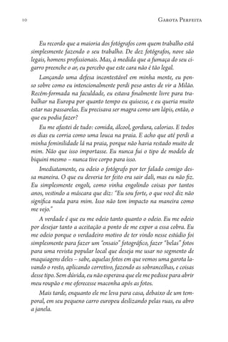 10 Garota Perfeita
Eu recordo que a maioria dos fotógrafos com quem trabalho está
simplesmente fazendo o seu trabalho. De dez fotógrafos, nove são
legais, homens profissionais. Mas, à medida que a fumaça do seu ci-
garro preenche o ar, eu percebo que este cara não é tão legal.
Lançando uma defesa incontestável em minha mente, eu pen-
so sobre como eu intencionalmente perdi peso antes de vir a Milão.
Recém-formada na faculdade, eu estava finalmente livre para tra-
balhar na Europa por quanto tempo eu quisesse, e eu queria muito
estar nas passarelas. Eu precisava ser magra como um lápis, então, o
que eu podia fazer?
Eu me afastei de tudo: comida, álcool, gordura, calorias. E todos
os dias eu corria como uma louca na praia. E acho que até perdi a
minha feminilidade lá na praia, porque não havia restado muito de
mim. Não que isso importasse. Eu nunca fui o tipo de modelo de
biquini mesmo – nunca tive corpo para isso.
Imediatamente, eu odeio o fotógrafo por ter falado comigo des-
sa maneira. O que eu deveria ter feito era sair dali, mas eu não fiz.
Eu simplesmente engoli, como vinha engolindo coisas por tantos
anos, vestindo a máscara que diz: “Eu sou forte, o que você diz não
significa nada para mim. Isso não tem impacto na maneira como
me vejo.”
A verdade é que eu me odeio tanto quanto o odeio. Eu me odeio
por desejar tanto a aceitação a ponto de me expor a essa cobra. Eu
me odeio porque o verdadeiro motivo de ter vindo nesse estúdio foi
simplesmente para fazer um “ensaio” fotográfico, fazer “belas” fotos
para uma revista popular local que deseja me usar no segmento de
maquiagens deles – sabe, aquelas fotos em que vemos uma garota la-
vando o rosto, aplicando corretivo, fazendo as sobrancelhas, e coisas
desse tipo. Sem dúvida, eu não esperava que ele me pedisse para abrir
meu roupão e me oferecesse maconha após as fotos.
Mais tarde, enquanto ele me leva para casa, debaixo de um tem-
poral, em seu pequeno carro europeu deslizando pelas ruas, eu abro
a janela.
 