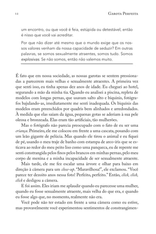12 Garota Perfeita
um encontro, ou que você é feia, estúpida ou detestável, então
é nisso que você vai acreditar.
Por que não dizer até mesmo que o mundo exige que os nos-
sos valores venham da nossa capacidade de seduzir? Em outras
palavras, se somos sexualmente atraentes, somos tudo. Somos
explosivas. Se não somos, então não valemos muito.
É fato que em nossa sociedade, as nossas garotas se sentem pressiona-
das a parecerem mais velhas e sexualmente atraentes. A primeira vez
que senti isso, eu tinha apenas dez anos de idade. Eu cheguei ao hotel,
segurando a mão da minha tia. Quando eu analisei a piscina, repleta de
modelos com longas pernas, que usavam salto alto e biquinis, fotógra-
fos bajulando-as, imediatamente me senti inadequada. Os biquínis das
modelos eram preenchidos por quadris bem alinhados e arredondados.
À medida que elas saíam da água, pequenas gotas se aderiam à sua pele
oleosa e bronzeada. Elas eram tão artificiais, tão mulherões.
Mas o fotógrafo não parecia preocupado com o fato de eu ser uma
criança. Primeiro, ele me colocou em frente a uma cascata, posando com
um leão gigante de pelúcia. Mas quando ele tirou o animal e eu fiquei
de pé, usando o meu traje de banho com estampa de arco-íris que se es-
ticava ao redor do meu peito liso como uma panqueca, eu de repente me
senti constrangida pelos finos pelos brancos em minhas pernas,pelo meu
corpo de menina e a minha incapacidade de ser sexualmente atraente.
Mais tarde, ele me fez escalar uma árvore e olhar para baixo em
direção à câmera para um close-up. “Maravilhosa!”, ele exclamou. “Você
parece ter dezoito anos nessa foto! Perfeito, perfeito.” Então, click, click,
click e desligou a câmera.
E foi assim.Eles iriam me aplaudir quando eu parecesse uma mulher,
quando eu fosse sexualmente atraente, mais velha do que era, e quando
eu fosse algo que, no momento, realmente não era.
Você pode não ter estado em frente a uma câmera como eu estive,
mas provavelmente você experimentou sentimentos de constrangimen-
 