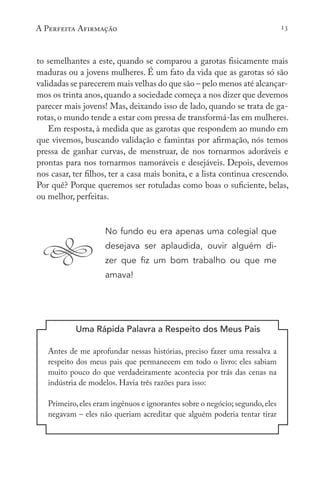 A Perfeita Afirmação 13
to semelhantes a este, quando se comparou a garotas fisicamente mais
maduras ou a jovens mulheres. É um fato da vida que as garotas só são
validadas se parecerem mais velhas do que são – pelo menos até alcançar-
mos os trinta anos,quando a sociedade começa a nos dizer que devemos
parecer mais jovens! Mas, deixando isso de lado, quando se trata de ga-
rotas, o mundo tende a estar com pressa de transformá-las em mulheres.
Em resposta, à medida que as garotas que respondem ao mundo em
que vivemos, buscando validação e famintas por afirmação, nós temos
pressa de ganhar curvas, de menstruar, de nos tornarmos adoráveis e
prontas para nos tornarmos namoráveis e desejáveis. Depois, devemos
nos casar, ter filhos, ter a casa mais bonita, e a lista continua crescendo.
Por quê? Porque queremos ser rotuladas como boas o suficiente, belas,
ou melhor, perfeitas.
No fundo eu era apenas uma colegial que
desejava ser aplaudida, ouvir alguém di-
zer que fiz um bom trabalho ou que me
amava!
Uma Rápida Palavra a Respeito dos Meus Pais
Antes de me aprofundar nessas histórias, preciso fazer uma ressalva a
respeito dos meus pais que permanecem em todo o livro: eles sabiam
muito pouco do que verdadeiramente acontecia por trás das cenas na
indústria de modelos. Havia três razões para isso:
Primeiro,eles eram ingênuos e ignorantes sobre o negócio; segundo,eles
negavam – eles não queriam acreditar que alguém poderia tentar tirar
 