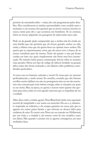 14 Garota Perfeita
proveito da menininha deles – então, eles não perguntavam pelos deta-
lhes. Eles consideravam as minhas oportunidades como modelo raras e
excitantes e, em resumo, eles queriam que eu tivesse sucesso; terceiro, eu
nunca contei para eles o que acontecia nos bastidores. Se eu contasse,
talvez eu tivesse adquirido um passaporte de saída muito mais cedo.
Pode ser de grande ajuda compreender que a minha mãe foi criada em
uma família que não permitia que ela tivesse grandes sonhos na vida,
então, a última coisa que ela queria fazer era oprimir meus sonhos. Ela
queria que eu experimentasse coisas que ela nunca teve a chance de ao
menos considerar para ela mesma. Tanto ela quanto o meu pai foram
criados em lares nos quais simplesmente não havia uma boa comuni-
cação. No mínimo havia pouca comunicação honesta sobre os assuntos
mais pesados. Havia um tipo de código de silêncio herdado na geração
deles, então eles foram ensinados a não falarem sobre problemas consi-
derados particulares.
A nossa casa era bastante cativante e moral. Os meus pais me amavam
profundamente, e ainda amam. Eu acredito, contudo, que eles fizeram
escolhas muito infelizes em não me protegerem mais ou em não mante-
rem uma comunicação mais íntima comigo, sobre as situações nas quais
eu me metia. Mas, na época, eu queria o sucesso tanto quanto eles que-
riam para mim, então eu vesti aquelas máscaras que os impediam de ver
a verdade.
Além disso tudo, a minha agente, Nina Blanchard, tinha uma reputação
incrível de integridade e esse status era merecido. Ela era, e é, altamen-
te respeitada na indústria, e ela sempre garantiu aos meus pais que os
agentes em outros países fariam o que estivesse ao alcance deles para
cuidarem de mim. Eu morei com Nina, em sua mansão em Hollywood,
por um verão, e a verdade é, ela tomava conta de nós, modelos, como
um falcão. Mas quando o assunto era os agentes estrangeiros, era uma
verdadeira farsa.
 