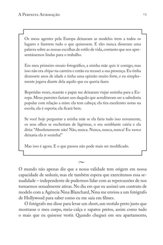 A Perfeita Afirmação 15
Os meus agentes pela Europa deixavam as modelos irem a todos os
lugares e fazerem tudo o que quisessem. E eles nunca disseram uma
palavra sobre as nossas escolhas de estilo de vida,contanto que nos apre-
sentássemos lindas para o trabalho.
Em meu primeiro ensaio fotográfico, a minha mãe quis ir comigo, mas
isso não era chique na carreira e então eu recusei a sua presença.Eu tinha
dezessete anos de idade e tinha uma opinião muito forte, e eu simples-
mente jogava diante dela aquilo que eu queria fazer.
Repetidas vezes, mamãe e papai me deixaram viajar sozinha para a Eu-
ropa. Meus parentes faziam uso daquilo que acreditavam ser a sabedoria
popular com relação a mim: ela tem cabeça; ela tira excelentes notas na
escola; ela é esperta; ela ficará bem.
Se você hoje perguntar a minha mãe se ela faria tudo isso novamente,
os seus olhos se encheriam de lágrimas, o seu semblante cairia e ela
diria: “Absolutamente não! Não, nunca. Nunca, nunca, nunca! Eu nunca
deixaria ela ir sozinha!”
Mas isso é agora. E o que passou não pode mais ser modificado.
O mundo não apenas diz que a nossa validade tem origem em nossa
capacidade de seduzir, mas ele também espera que exercitemos essa se-
xualidade – independente de podermos lidar com as repercussões de nos
tornarmos sexualmente ativas. No dia em que eu assinei um contrato de
modelo com a Agência Nina Blanchard,Nina me enviou a um fotógrafo
de Hollywood para saber como eu me saía em filmes.
O fotógrafo me disse para levar um short,um vestido preto justo que
mostrasse o meu corpo, meia-calça e sapatos pretos, assim como tudo
o mais que eu quisesse vestir. Quando cheguei em seu apartamento,
 