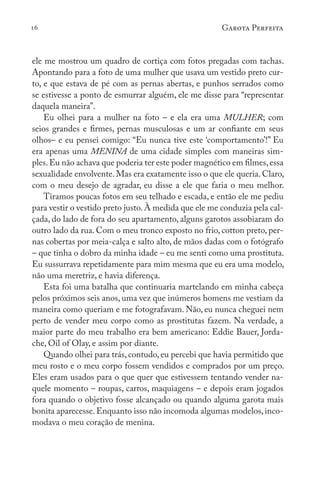 16 Garota Perfeita
ele me mostrou um quadro de cortiça com fotos pregadas com tachas.
Apontando para a foto de uma mulher que usava um vestido preto cur-
to, e que estava de pé com as pernas abertas, e punhos serrados como
se estivesse a ponto de esmurrar alguém, ele me disse para “representar
daquela maneira”.
Eu olhei para a mulher na foto – e ela era uma MULHER; com
seios grandes e firmes, pernas musculosas e um ar confiante em seus
olhos– e eu pensei comigo: “Eu nunca tive este ‘comportamento’!” Eu
era apenas uma MENINA de uma cidade simples com maneiras sim-
ples.Eu não achava que poderia ter este poder magnético em filmes,essa
sexualidade envolvente. Mas era exatamente isso o que ele queria. Claro,
com o meu desejo de agradar, eu disse a ele que faria o meu melhor.
Tiramos poucas fotos em seu telhado e escada, e então ele me pediu
para vestir o vestido preto justo.À medida que ele me conduzia pela cal-
çada, do lado de fora do seu apartamento, alguns garotos assobiaram do
outro lado da rua. Com o meu tronco exposto no frio, cotton preto, per-
nas cobertas por meia-calça e salto alto, de mãos dadas com o fotógrafo
– que tinha o dobro da minha idade – eu me senti como uma prostituta.
Eu sussurrava repetidamente para mim mesma que eu era uma modelo,
não uma meretriz, e havia diferença.
Esta foi uma batalha que continuaria martelando em minha cabeça
pelos próximos seis anos, uma vez que inúmeros homens me vestiam da
maneira como queriam e me fotografavam. Não, eu nunca cheguei nem
perto de vender meu corpo como as prostitutas fazem. Na verdade, a
maior parte do meu trabalho era bem americano: Eddie Bauer, Jorda-
che, Oil of Olay, e assim por diante.
Quando olhei para trás, contudo, eu percebi que havia permitido que
meu rosto e o meu corpo fossem vendidos e comprados por um preço.
Eles eram usados para o que quer que estivessem tentando vender na-
quele momento – roupas, carros, maquiagens – e depois eram jogados
fora quando o objetivo fosse alcançado ou quando alguma garota mais
bonita aparecesse.Enquanto isso não incomoda algumas modelos,inco-
modava o meu coração de menina.
 
