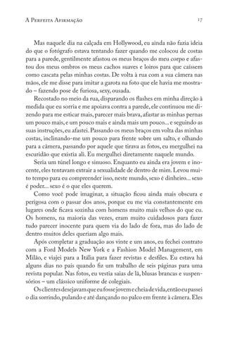 A Perfeita Afirmação 17
Mas naquele dia na calçada em Hollywood, eu ainda não fazia ideia
do que o fotógrafo estava tentando fazer quando me colocou de costas
para a parede, gentilmente afastou os meus braços do meu corpo e afas-
tou dos meus ombros os meus cachos suaves e loiros para que caíssem
como cascata pelas minhas costas. De volta à rua com a sua câmera nas
mãos, ele me disse para imitar a garota na foto que ele havia me mostra-
do – fazendo pose de furiosa, sexy, ousada.
Recostado no meio da rua, disparando os flashes em minha direção à
medida que eu sorria e me apoiava contra a parede,ele continuou me di-
zendo para me esticar mais,parecer mais brava,afastar as minhas pernas
um pouco mais,e um pouco mais e ainda mais um pouco...e seguindo as
suas instruções,eu afastei.Passando os meus braços em volta das minhas
costas, inclinando-me um pouco para frente sobre um salto, e olhando
para a câmera, passando por aquele que tirava as fotos, eu mergulhei na
escuridão que existia ali. Eu mergulhei diretamente naquele mundo.
Seria um túnel longo e sinuoso. Enquanto eu ainda era jovem e ino-
cente,eles tentavam extrair a sexualidade de dentro de mim.Levou mui-
to tempo para eu compreender isso, neste mundo, sexo é dinheiro... sexo
é poder... sexo é o que eles querem.
Como você pode imaginar, a situação ficou ainda mais obscura e
perigosa com o passar dos anos, porque eu me via constantemente em
lugares onde ficava sozinha com homens muito mais velhos do que eu.
Os homens, na maioria das vezes, eram muito cuidadosos para fazer
tudo parecer inocente para quem via do lado de fora, mas do lado de
dentro muitos deles queriam algo mais.
Após completar a graduação aos vinte e um anos, eu fechei contrato
com a Ford Models New York e a Fashion Model Management, em
Milão, e viajei para a Itália para fazer revistas e desfiles. Eu estava há
alguns dias no país quando fiz um trabalho de seis páginas para uma
revista popular. Nas fotos, eu vestia saias de lã, blusas brancas e suspen-
sórios – um clássico uniforme de colegiais.
Osclientesdesejavamqueeufossejovemecheiadevida,entãoeupassei
o dia sorrindo,pulando e até dançando no palco em frente à câmera.Eles
 