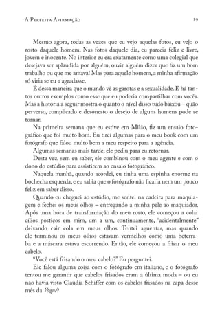 A Perfeita Afirmação 19
Mesmo agora, todas as vezes que eu vejo aquelas fotos, eu vejo o
rosto daquele homem. Nas fotos daquele dia, eu parecia feliz e livre,
jovem e inocente. No interior eu era exatamente como uma colegial que
desejava ser aplaudida por alguém, ouvir alguém dizer que fiz um bom
trabalho ou que me amava! Mas para aquele homem,a minha afirmação
só viria se eu o agradasse.
É dessa maneira que o mundo vê as garotas e a sexualidade.E há tan-
tos outros exemplos como esse que eu poderia compartilhar com vocês.
Mas a história a seguir mostra o quanto o nível disso tudo baixou – quão
perverso, complicado e desonesto o desejo de alguns homens pode se
tornar.
Na primeira semana que eu estive em Milão, fiz um ensaio foto-
gráfico que foi muito bom. Eu tirei algumas para o meu book com um
fotógrafo que falou muito bem a meu respeito para a agência.
Algumas semanas mais tarde, ele pediu para eu retornar.
Desta vez, sem eu saber, ele combinou com o meu agente e com o
dono do estúdio para assistirem ao ensaio fotográfico.
Naquela manhã, quando acordei, eu tinha uma espinha enorme na
bochecha esquerda,e eu sabia que o fotógrafo não ficaria nem um pouco
feliz em saber disso.
Quando eu cheguei ao estúdio, me sentei na cadeira para maquia-
gem e fechei os meus olhos – entregando a minha pele ao maquiador.
Após uma hora de transformação do meu rosto, ele começou a colar
cílios postiços em mim, um a um, continuamente, “acidentalmente”
deixando cair cola em meus olhos. Tentei aguentar, mas quando
ele terminou os meus olhos estavam vermelhos como uma beterra-
ba e a máscara estava escorrendo. Então, ele começou a frisar o meu
cabelo.
“Você está frisando o meu cabelo?” Eu perguntei.
Ele falou alguma coisa com o fotógrafo em italiano, e o fotógrafo
tentou me garantir que cabelos frisados eram a última moda – ou eu
não havia visto Claudia Schiffer com os cabelos frisados na capa desse
mês da Vogue?
 