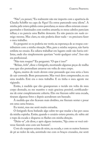 20 Garota Perfeita
“Não”, eu pensei,“Eu realmente não me importo com a aparência da
Claudia Schiffer na capa da Vogue! Eu estou parecendo uma idiota”. A
minha pele estava pálida como porcelana; os meus olhos estavam ensan-
guentados e iluminados com sombra amarela; os meus cabelos pareciam
telhas; e eu parecia uma Barbie demente. Eu não parecia em nada co-
migo mesma. Mas claro, eu não poderia dizer nada – eu precisava fazer
o meu trabalho.
Eu perguntei se eu poderia me vestir, na esperança de as roupas con-
tribuírem com a minha situação. Mas, para a minha surpresa, não havia
estilista no ensaio. Eu odiava trabalhar em lugares onde não havia esti-
listas, onde eles simplesmente queriam “vestir qualquer coisa”. Isso não
era profissional.
“Não tem roupas?” Eu perguntei. “O que é isso?”
“Relaxe, bella”, disse o fotógrafo, mostrando algumas peças de malha
rosa que eles pretendiam amarrar em volta do meu corpo.
Agora, muitos de vocês devem estar pensando que essa seria a hora
de sair correndo. Bom pensamento. Mas você deve compreender, eu era
uma modelo. Este era o meu trabalho. E eu tinha o meu agente me
vigiando.
Então, à medida que eles grampeavam o tecido em volta do meu
corpo desnudo, eu me mantive o mais graciosa possível, certificando-
me de estar completamente coberta. Eles me fizeram subir uma escada,
tiraram algumas fotos e depois acenderam um baseado.
À medida que eles ficavam mais doidões, me fizeram sentar e posar
em uma cama branca.
Eu tentei, mas me senti muito estranha.
O fotógrafo ficou bufando algo sobre ter que mudar a luz por causa
da minha espinha. Então, quando o cenário estava pronto, ele subiu até
o topo da escada e disparou os flashes em minha direção.
“Deite-se”, ele disse, e após alguns instantes, “Aja como se você esti-
vesse fazendo sexo com um homem”.
Com ele suspenso acima de mim, na escada, e com os outros homens
de pé ao redor da sala, assistindo-me com os braços cruzados, me senti
 